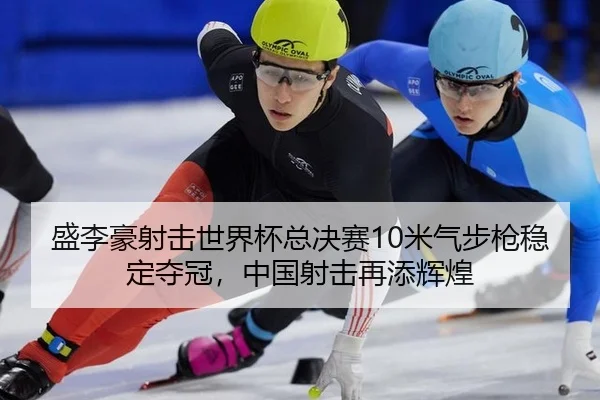 盛李豪射击世界杯总决赛10米气步枪稳定夺冠，中国射击再添辉煌
