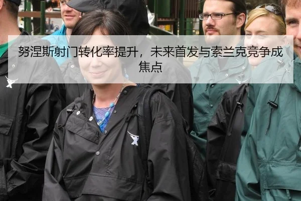 努涅斯射门转化率提升，未来首发与索兰克竞争成焦点
