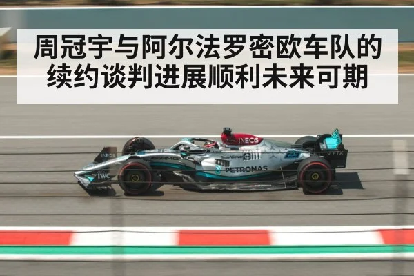 周冠宇与阿尔法罗密欧车队的续约谈判进展顺利未来可期