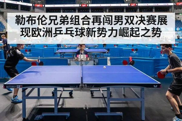 勒布伦兄弟组合再闯男双决赛展现欧洲乒乓球新势力崛起之势