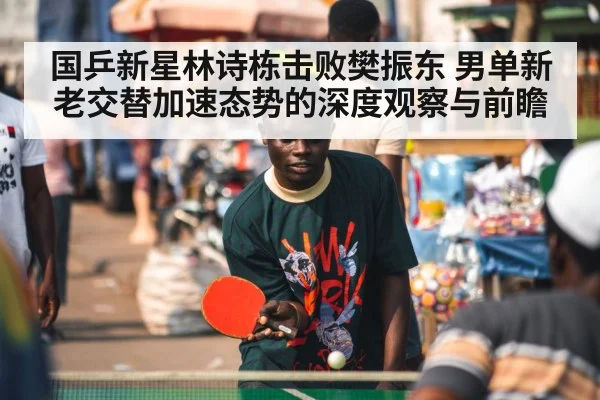 国乒新星林诗栋击败樊振东 男单新老交替加速态势的深度观察与前瞻